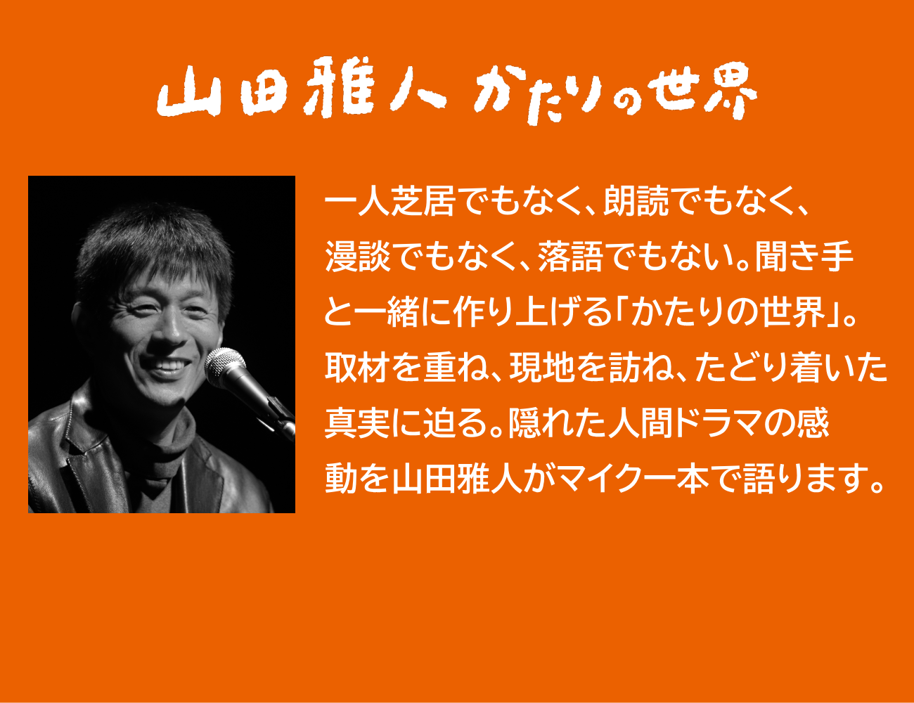 市民公開講座の内容説明。一人芝居でもなく、朗読でもなく、漫談でもなく、落語でもない。聞き手と一緒に作り上げる「かたりの世界」。取材を重ね、現地を訪ね、たどり着いた真実に迫る。隠れた人間ドラマの感動を山田雅人がマイク一本で語ります。