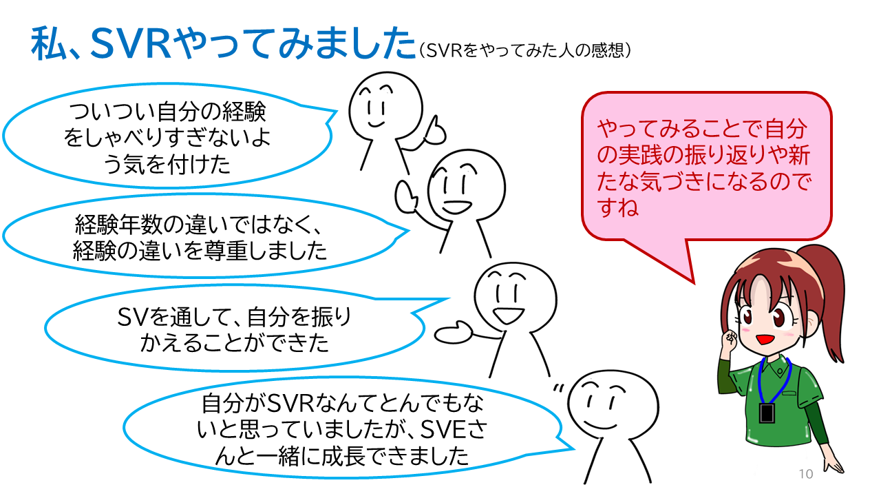 タイトル「私、ＳＶＲやってみました（ＳＶＲをやってみた人の感想）」ＳＶＲの感想「ついつい自分の経験をしゃべりすぎないよう気を付けた」「経験年数の違いではなく、経験の違いを尊重しました」「ＳＶを通して、自分を振りかえることができた」「自分がＳＶＲなんてとんでもないと思っていましたが、ＳＶＥさんと一緒に成長できました」ＳＶＲからの一言「やってみることで自分の実践の振り返りや新たな気づきになるのですね」