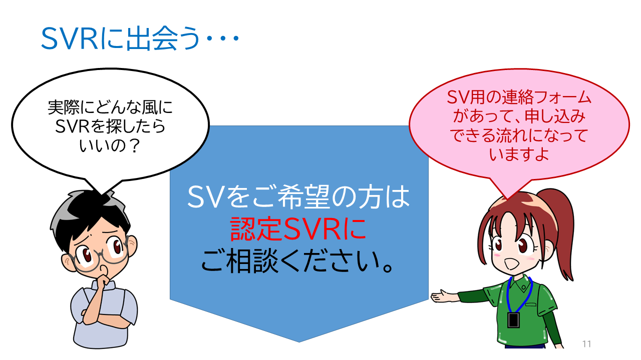 タイトル「ＳＶＲに出会う・・・」ソーシャルワーカーの一言「実際にどんな風にＳＶＲを探したらいいの？」ＳＶＲの一言「ＳＶ用の連絡フォームがあって、申し込みできる流れになっていますよ」ＳＶをご希望の方は認定ＳＶＲにご相談ください。仲介を希望の方は事務局にて対応します。スーパービジョン契約や実施内容、進め方などは各地の認定スーパーバイザーと希望者の間でご相談ください。