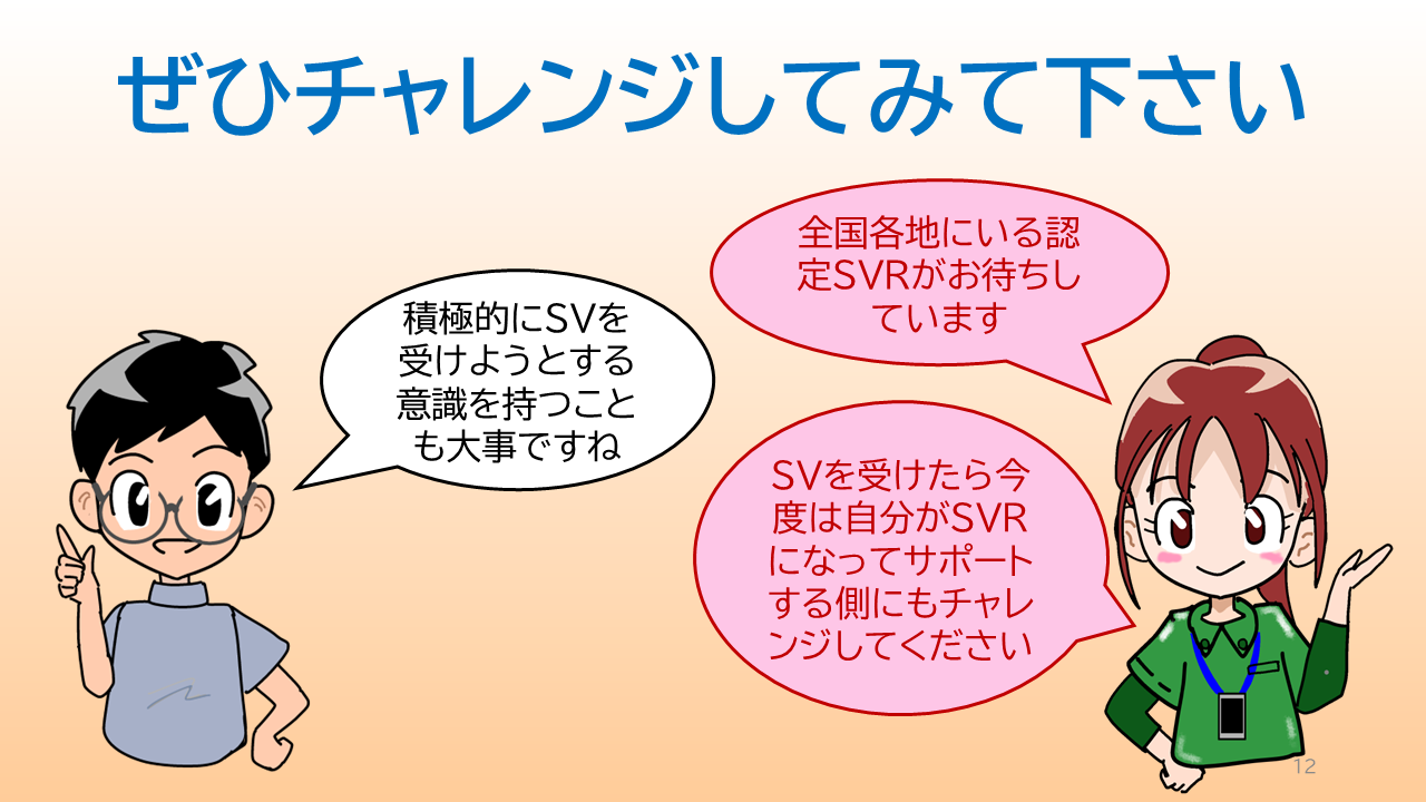 タイトル「ぜひチャレンジしてみて下さい」ソーシャルワーカーの一言「積極的にＳＶを受けようとする意識を持つことも大事ですね」認定ＳＶＲの一言「全国各地にいる認定ＳＶＲがお待ちしています」「ＳＶを受けたら今度は自分がＳＶＲになってサポートする側にもチャレンジしてください」