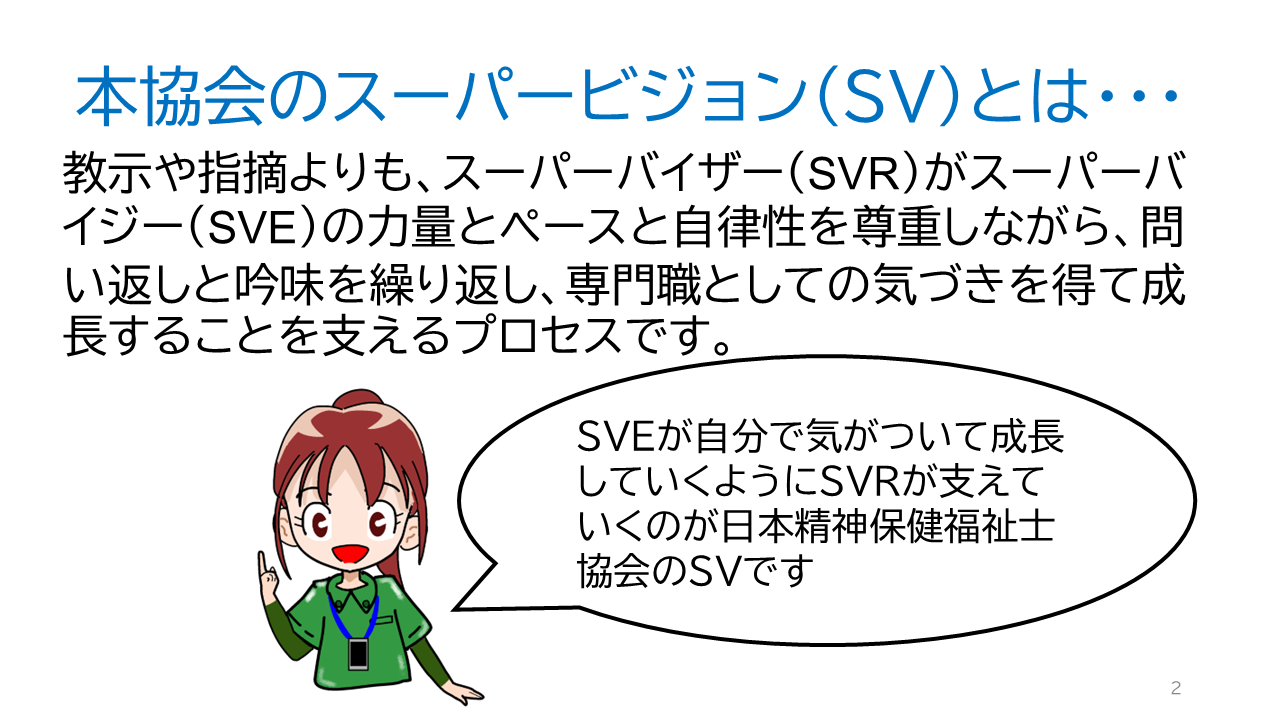 タイトル「当協会のスーパービジョン（ＳＶ）とは・・・」教示や指摘よりも、スーパーバイザー（ＳＶＲ）がスーパーバイジー（ＳＶＥ）の力量とペースと自律性を尊重しながら、問い返しと吟味を繰り返し、専門職としての気づきを得て成長することを支えるプロセスです。ＳＶＲの一言「ＳＶＥが自分で気がついて成長していくようにＳＶＲが支えていくのが日本精神保健福祉士協会のＳＶです」