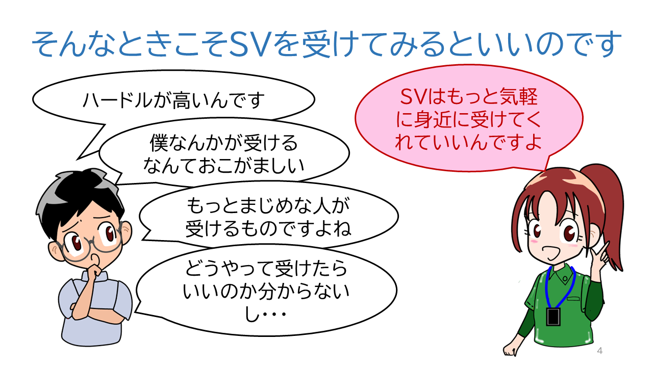 タイトル「そんなときこそSVを受けてみるといいのです」ソーシャルワーカーの一言「ハードルが高いんです」「僕なんかが受けるなんておこがましい」「もっとまじめな人が受けるものですよね」「どうやって受けたらいいのか分からないし・・・」ＳＶＲからの一言「ＳＶはもっと気軽に身近に受けてくれていいんですよ」